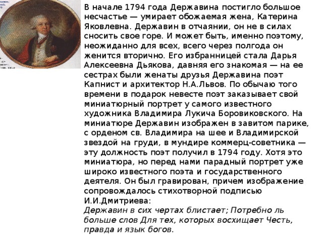 В начале 1794 года Державина постигло большое несчастье — умирает обожаемая жена, Катерина Яковлевна. Державин в отчаянии, он не в силах сносить свое горе. И может быть, именно поэтому, неожиданно для всех, всего через полгода он женится вторично. Его избранницей стала Дарья Алексеевна Дьякова, давняя его знакомая — на ее сестрах были женаты друзья Державина поэт Капнист и архитектор Н.А.Львов. По обычаю того времени в подарок невесте поэт заказывает свой миниатюрный портрет у самого известного художника Владимира Лукича Боровиковского. На миниатюре Державин изображен в завитом парике, с орденом св. Владимира на шее и Владимирской звездой на груди, в мундире коммерц-советника — эту должность поэт получил в 1794 году. Хотя это миниатюра, но перед нами парадный портрет уже широко известного поэта и государственного деятеля. Он был гравирован, причем изображение сопровождалось стихотворной подписью И.И.Дмитриева: Державин в сих чертах блистает; Потребно ль больше слов Для тех, которых восхищает Честь, правда и язык богов. 