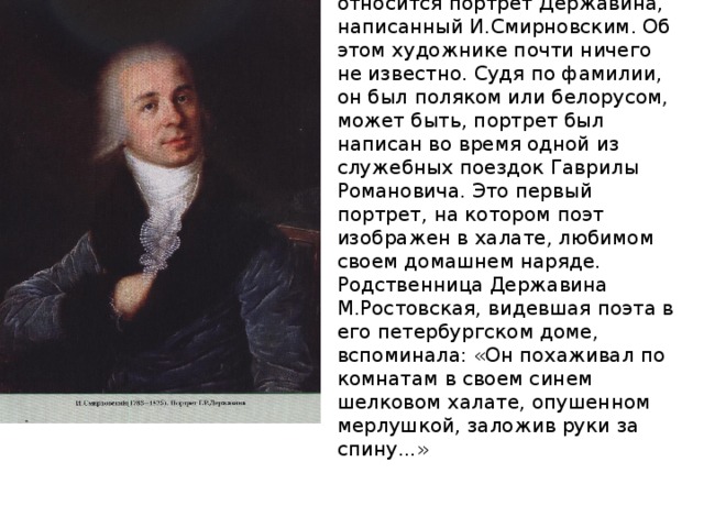 К началу 1800-х годов относится портрет Державина, написанный И.Смирновским. Об этом художнике почти ничего не известно. Судя по фамилии, он был поляком или белорусом, может быть, портрет был написан во время одной из служебных поездок Гаврилы Романовича. Это первый портрет, на котором поэт изображен в халате, любимом своем до­машнем наряде. Родственница Державина М.Ростовская, видевшая поэта в его петербургском доме, вспоминала: «Он похаживал по комнатам в своем синем шелковом халате, опушенном мерлушкой, заложив руки за спину...» 