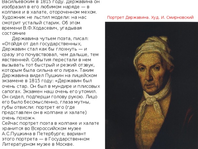  Последний, самый поздний живописный портрет был написан А.А. Васильевским в 1815 году. Державина он изобразил в его любимом наряде — в колпаке и в халате, отороченном мехом. Художник не льстил модели: на нас смотрит усталый старик. Об этом времени В.Ф.Ходасевич, угадывая состояние  Державина чутьем поэта, писал: « Отойдя от дел государственных, Державин стал как бы глохнуть — и сразу это почувствовал, чем дальше, тем явственней. События перестали в нем вызывать тот быстрый и резкий отзвук, которым была сильна его лира » . Таким Державина видел Пушкин на лицейском экзамене в 1815 году: « Державин был очень стар. Он был в мундире и плисовых сапогах. Экзамен наш очень его утомил. Он сидел, подперши голову рукою. Лицо его было бессмысленно, глаза мутны, губы отвисли: портрет его (где представлен он в колпаке и халате) очень похож » . Сейчас портрет поэта в колпаке и халате хранится во Всероссийском музее А.С.Пушкина в Петербурге; вариант этого портрета — в Государственном Литературном музее в Москве. Портрет Державина. Худ. И. Смирновский 