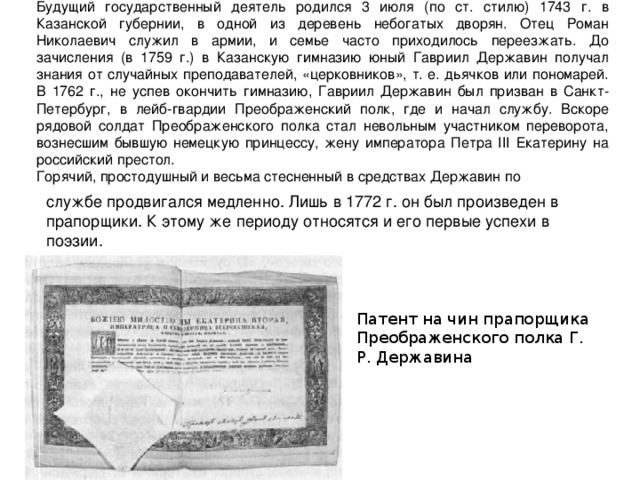 Будущий государственный деятель родился 3 июля (по ст. стилю) 1743 г. в Казанской губернии, в одной из деревень небогатых дворян. Отец Роман Николаевич служил в армии, и семье часто приходилось переезжать. До зачисления (в 1759 г.) в Казанскую гимназию юный Гавриил Державин получал знания от случайных преподавателей, «церковников», т. е. дьячков или пономарей. В 1762 г., не успев окончить гимназию, Гавриил Державин был призван в Санкт-Петербург, в лейб-гвардии Преображенский полк, где и начал службу. Вскоре рядовой солдат Преображенского полка стал невольным участником переворота, вознесшим бывшую немецкую принцессу, жену императора Петра III Екатерину на российский престол. Горячий, простодушный и весьма стесненный в средствах Державин по службе продвигался медленно. Лишь в 1772 г. он был произведен в прапорщики. К этому же периоду относятся и его первые успехи в поэзии. Патент на чин прапорщика Преображенского полка Г. Р. Державина 