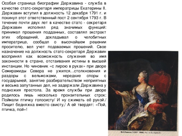Особая страница биографии Державина - служба в качестве статс-секретаря императрицы Екатерины II. Державин вступил в должность 12 декабря 1791 г. и покинул этот ответственный пост 2 сентября 1793 г. В течение почти двух лет в качестве статс - секретаря Державин исполнял ряд значимых функций: принимал прошения подданных, составлял экстракт этих обращений, докладывал о челобитных императрице, сообщал о высочайшем решении просителю, вел учет подаваемых прошений. Свое назначение на должность статс-секретаря Державин воспринял как возможность служения во имя законности в стране, отстаивания истины в высшей инстанции. Но чиновник «с лирою в руках» при дворе Семирамиды Севера не ужился…столкновения и раздоры с вельможами, нередкие споры с государыней, занятие разбирательством неприятных и весьма запутанных дел, не задержали Державина у подножия престола. За время службы при дворе родилось лишь несколько пронзительных строк: Поймали птичку голосисту/ И ну сжимать её рукой./ Пищит бедняжка вместо свисту,/ А ей твердят: «Пой, птичка, пой»! 