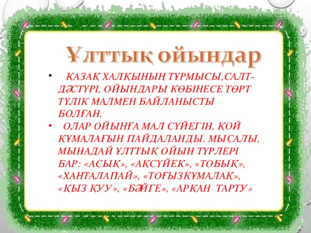  ҚАЗАҚ ХАЛҚЫНЫҢ ТҰРМЫСЫ,САЛТ-ДӘСТҮРІ, ОЙЫНДАРЫ КӨБІНЕСЕ ТӨРТ ТҮЛІК МАЛМЕН БАЙЛАНЫСТЫ БОЛҒАН.  ОЛАР ОЙЫНҒА МАЛ СҮЙЕГІН, ҚОЙ ҚҰМАЛАҒЫН ПАЙДАЛАНДЫ. МЫСАЛЫ, МЫНАДАЙ ҰЛТТЫҚ ОЙЫН ТҮРЛЕРІ БАР: «АСЫҚ», «АҚСҮЙЕК», «ТОБЫҚ», «ХАНТАЛАПАЙ», «ТОҒЫЗҚҰМАЛАҚ», «ҚЫЗ ҚУУ», «БӘЙГЕ», «АРҚАН ТАРТУ» 