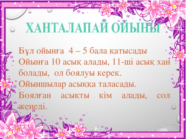 Бұл ойынға 4 – 5 бала қатысады Ойынға 10 асық алады, 11-ші асық хан болады, ол боялуы керек. Ойыншылар асыққа таласады. Боялған асықты кім алады, сол жеңеді. 