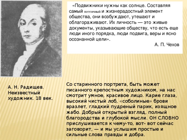 «Подвижники нужны как солнце. Составляя самый поэтичный и жизнерадостный элемент общества, они возбуждают, утешают и облагораживают. Их личность — это живые документы, указывающие обществу, что есть еще люди иного порядка, люди подвига, веры и ясно осознанной цели».  А. П. Чехов А. Н. Радищев (неизвестный художник). XVIII век. Со старинного портрета, быть может писанного крепостным художником, на нас смотрит умное, красивое лицо. Карие глаза, высокий чистый лоб, «соболиные» брови вразлет, гладкий пудреный парик, изящное жабо. Добрый открытый взгляд, полный благородства и глубокой мысли. Оh словно прислушивается к чему-то, вот- вот сейчас заговорит, — и мы услышим простые и сильные слова правды и добра. А. Н. Радищев. Неизвестный художник. 18 век. 