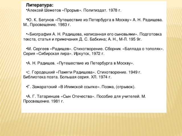 Литература: Алексей Шеметов «Прорыв». Политиздат. 1978 г. Ю. К. Бегунов «Путешествие из Петербурга в Москву» А. Н. Радищева. М., Просвещение. 1983 г. «Биография А. Н. Радищева, написанная его сыновьями». Подготовка текста, статья и примечания Д. С. Бабкина; А. Н., М-Л. 195 9г. М. Сергеев «Радищев». Стихотворение. Сборник «Баллада о тополях». Серия «Сибирская лира». Иркутск, 1972 г. А. Н. Радищев. «Путешествие из Петербурга в Москву».  С. Городецкий «Памяти Радищева». Стихотворение. 1949 г. Библиотека поэта. Большая серия. ХЛ. 1974 г. Г. Замаратский «В Илимской ссылке». Поэма, (отрывок). А. Г. Татаринцев «Сын Отечества». Пособие для учителей. М. Просвещение. 1981 г. 