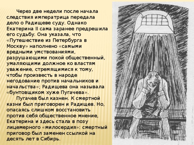  Через две недели после начала следствия императрица передала дело о Радищеве суду. Однако Екатерина II сама заранее предрешила его судьбу. Она указала, что «Путешествие из Петербурга в Москву» наполнено «самыми вредными умствованиями, разрушающими покой общественный, умаляющими должное ко властям уважение, стремящимися к тому, чтобы произвесть в народе негодование против начальников и начальства»; Радищева она называла «бунтовщиком хуже Пугачева».  Пугачев был казнен. К смертной казни был приговорен и Радищев. Но, опасаясь слишком восстановить против себя общественное мнение, Екатерина и здесь стала в позу лицемерного «милосердия»: смертный приговор был заменен ссылкой на десять лет в Сибирь. 