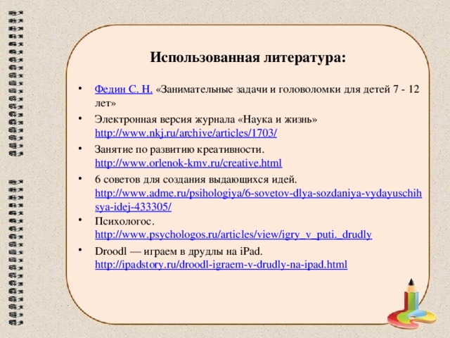 Использованная литература: Федин С. Н. «Занимательные задачи и головоломки для детей 7 - 12 лет» Электронная версия журнала «Наука и жизнь» http://www.nkj.ru/archive/articles/1703/ Занятие по развитию креативности. http://www.orlenok-kmv.ru/creative.html 6 советов для создания выдающихся идей. http://www.adme.ru/psihologiya/6-sovetov-dlya-sozdaniya-vydayuschihsya-idej-433305/ Психологос. http://www.psychologos.ru/articles/view/igry_v_puti._drudly Droodl — играем в друдлы на iPad. http://ipadstory.ru/droodl-igraem-v-drudly-na-ipad.html  