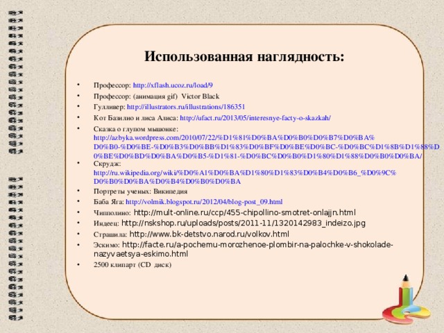 Использованная наглядность: Профессор: http://xflash.ucoz.ru/load/9 Профессор: (анимация gif) Victor Black Гулливер: http://illustrators.ru/illustrations/186351 Кот Базилио и лиса Алиса: http://ufact.ru/2013/05/interesnye-facty-o-skazkah/ Сказка о глупом мышонке: http://azbyka.wordpress.com/2010/07/22/%D1%81%D0%BA%D0%B0%D0%B7%D0%BA%D0%B0-%D0%BE-%D0%B3%D0%BB%D1%83%D0%BF%D0%BE%D0%BC-%D0%BC%D1%8B%D1%88%D0%BE%D0%BD%D0%BA%D0%B5-%D1%81-%D0%BC%D0%B0%D1%80%D1%88%D0%B0%D0%BA/ Скрудж: http://ru.wikipedia.org/wiki/%D0%A1%D0%BA%D1%80%D1%83%D0%B4%D0%B6_%D0%9C%D0%B0%D0%BA%D0%B4%D0%B0%D0%BA Портреты ученых: Википедия Баба Яга: http://volmik.blogspot.ru/2012/04/blog-post_09.html Чипполино: http://mult-online.ru/ccp/455-chipollino-smotret-onlajjn.html Индеец: http://nskshop.ru/uploads/posts/2011-11/1320142983_indeizo.jpg Страшила: http://www.bk-detstvo.narod.ru/volkov.html Эскимо: http://facte.ru/a-pochemu-morozhenoe-plombir-na-palochke-v-shokolade-nazyvaetsya-eskimo.html 2500 клипарт (СD диск)  