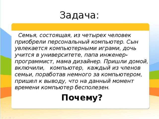 Задача: Семья, состоящая, из четырех человек приобрели персональный компьютер. Сын увлекается компьютерными играми, дочь учится в университете, папа инженер-программист, мама дизайнер. Пришли домой, включили, компьютер, каждый из членов семьи, поработав немного за компьютером, пришел к выводу, что на данный момент времени компьютер бесполезен. Почему?
