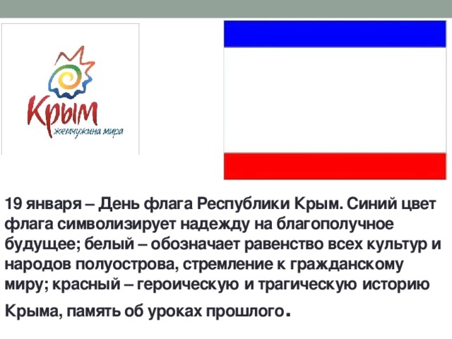 19 января – День флага Республики Крым. Синий цвет флага символизирует надежду на благополучное будущее; белый – обозначает равенство всех культур и народов полуострова, стремление к гражданскому миру; красный – героическую и трагическую историю Крыма, память об уроках прошлого . 