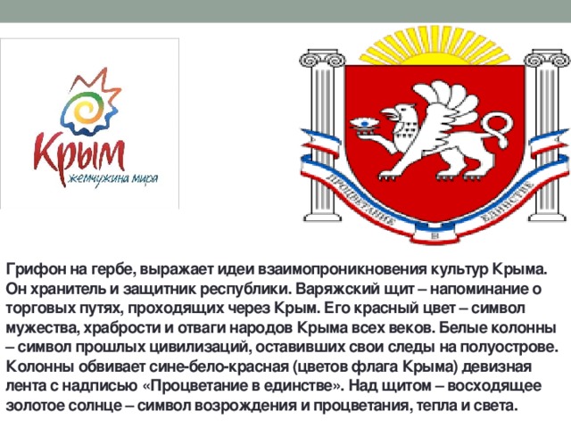 Грифон на гербе, выражает идеи взаимопроникновения культур Крыма. Он хранитель и защитник республики. Варяжский щит – напоминание о торговых путях, проходящих через Крым. Его красный цвет – символ мужества, храбрости и отваги народов Крыма всех веков. Белые колонны – символ прошлых цивилизаций, оставивших свои следы на полуострове. Колонны обвивает сине-бело-красная (цветов флага Крыма) девизная лента с надписью «Процветание в единстве». Над щитом – восходящее золотое солнце – символ возрождения и процветания, тепла и света. 