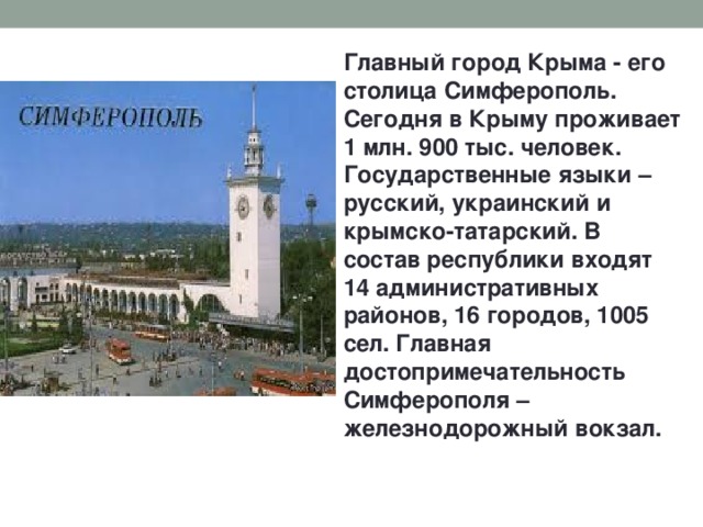Главный город Крыма - его столица Симферополь. Сегодня в Крыму проживает 1 млн. 900 тыс. человек. Государственные языки – русский, украинский и крымско-татарский. В состав республики входят 14 административных районов, 16 городов, 1005 сел. Главная достопримечательность Симферополя – железнодорожный вокзал. 