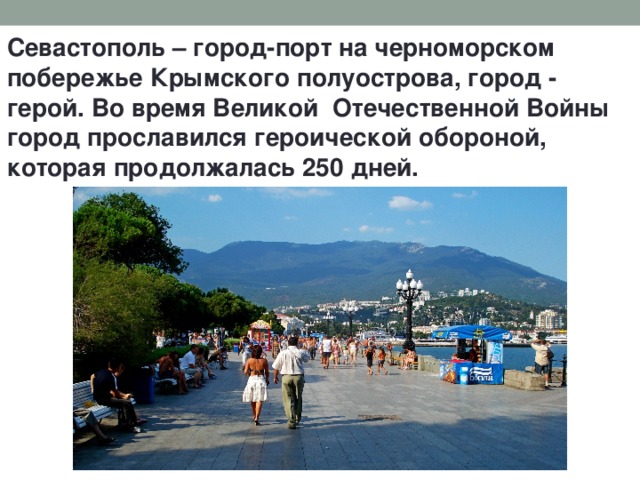 Севастополь – город-порт на черноморском побережье Крымского полуострова, город - герой. Во время Великой Отечественной Войны город прославился героической обороной, которая продолжалась 250 дней. 