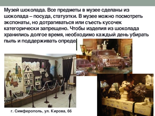 Музей шоколада. Все предметы в музее сделаны из шоколада – посуда, статуэтки. В музее можно посмотреть экспонаты, но дотрагиваться или съесть кусочек категорически запрещено. Чтобы изделия из шоколада хранились долгое время, необходимо каждый день убирать пыль и поддерживать определённую температуру. г. Симферополь, ул. Кирова, 66 