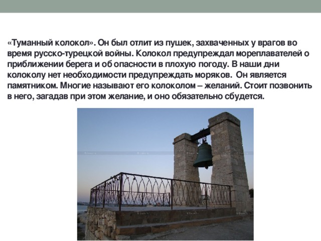 «Туманный колокол». Он был отлит из пушек, захваченных у врагов во время русско-турецкой войны. Колокол предупреждал мореплавателей о приближении берега и об опасности в плохую погоду. В наши дни колоколу нет необходимости предупреждать моряков. Он является памятником. Многие называют его колоколом – желаний. Стоит позвонить в него, загадав при этом желание, и оно обязательно сбудется. 