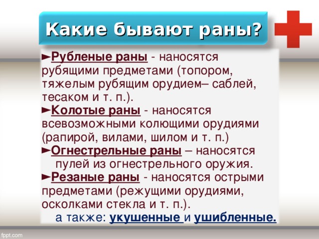 Какие бывают раны? Рубленые раны - наносятся рубящими предметами (топором, тяжелым рубящим орудием– саблей, тесаком и т. п.). Колотые раны - наносятся всевозможными колющими орудиями (рапирой, вилами, шилом и т. п.) Огнестрельные раны – наносятся  пулей из огнестрельного оружия. Резаные раны - наносятся острыми предметами (режущими орудиями, осколками стекла и т. п.).  а также: укушенные и ушибленные. 