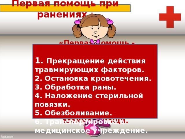 Первая помощь при ранениях :  1. Прекращение действия травмирующих факторов.  2. Остановка кровотечения.  3. Обработка раны.  4. Наложение стерильной повязки.  5. Обезболивание.  6. Транспортировка в медицинское учреждение.   «Первая помощь - вид медицинской помощи, который оказывается на месте происшествия до обращения к врачу, в порядке самопомощи или взаимопомощи.  