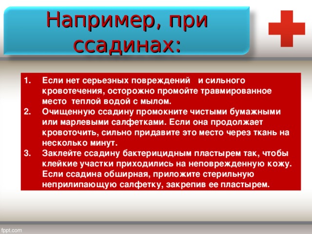 Например, при ссадинах: Если нет серьезных повреждений и сильного кровотечения, осторожно промойте травмированное место теплой водой с мылом. Очищенную ссадину промокните чистыми бумажными или марлевыми салфетками. Если она продолжает кровоточить, сильно придавите это место через ткань на несколько минут. Заклейте ссадину бактерицидным пластырем так, чтобы клейкие участки приходились на неповрежденную кожу. Если ссадина обширная, приложите стерильную неприлипающую салфетку, закрепив ее пластырем. 