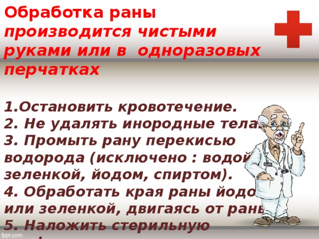 Обработка раны  производится чистыми руками или в одноразовых перчатках   1.Остановить кровотечение.  2. Не удалять инородные тела.  3. Промыть рану перекисью водорода (исключено : водой, зеленкой, йодом, спиртом).  4. Обработать края раны йодом или зеленкой, двигаясь от раны.  5. Наложить стерильную салфетку.  6. Наложить повязку . 
