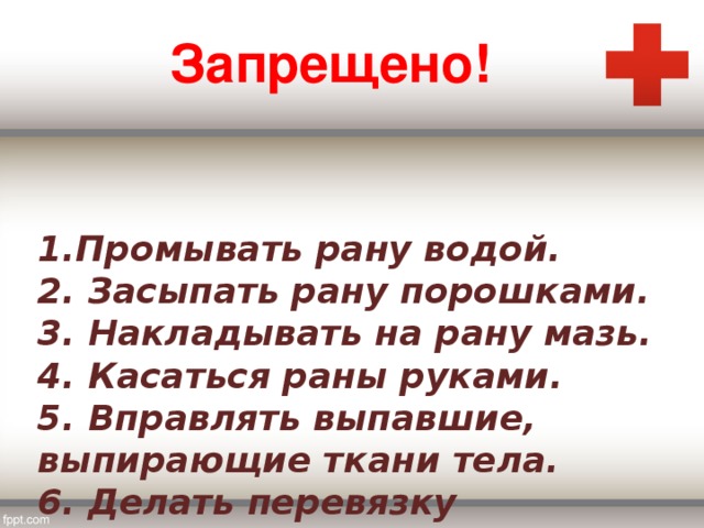 Запрещено!  1.Промывать рану водой.  2. Засыпать рану порошками.  3. Накладывать на рану мазь.  4. Касаться раны руками.  5. Вправлять выпавшие, выпирающие ткани тела.  6. Делать перевязку грязными руками.   