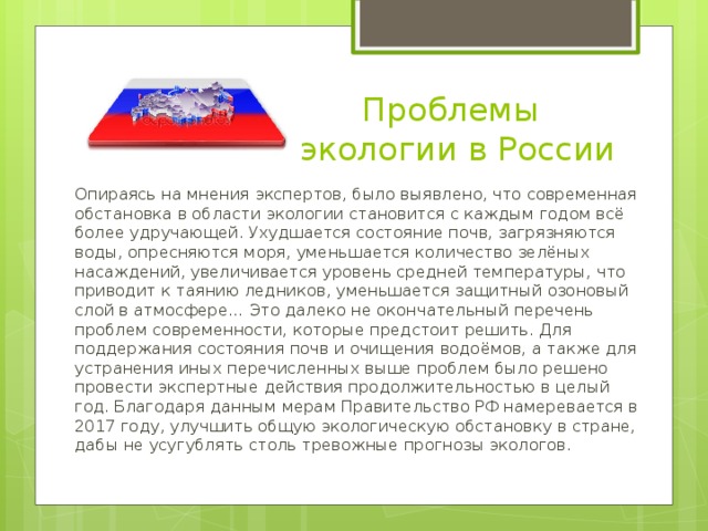  Проблемы экологии в России Опираясь на мнения экспертов, было выявлено, что современная обстановка в области экологии становится с каждым годом всё более удручающей. Ухудшается состояние почв, загрязняются воды, опресняются моря, уменьшается количество зелёных насаждений, увеличивается уровень средней температуры, что приводит к таянию ледников, уменьшается защитный озоновый слой в атмосфере… Это далеко не окончательный перечень проблем современности, которые предстоит решить. Для поддержания состояния почв и очищения водоёмов, а также для устранения иных перечисленных выше проблем было решено провести экспертные действия продолжительностью в целый год. Благодаря данным мерам Правительство РФ намеревается в 2017 году, улучшить общую экологическую обстановку в стране, дабы не усугублять столь тревожные прогнозы экологов. 