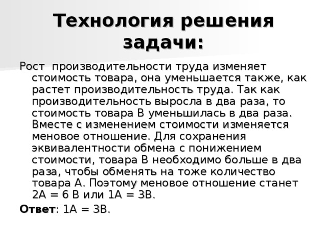 Технология решения задачи: Рост производительности труда изменяет стоимость товара, она уменьшается также, как растет производительность труда. Так как производительность выросла в два раза, то стоимость товара В уменьшилась в два раза. Вместе с изменением стоимости изменяется меновое отношение. Для сохранения эквивалентности обмена с понижением стоимости, товара В необходимо больше в два раза, чтобы обменять на тоже количество товара А. Поэтому меновое отношение станет 2А = 6 В или 1А = 3В. Ответ : 1А = 3В. 