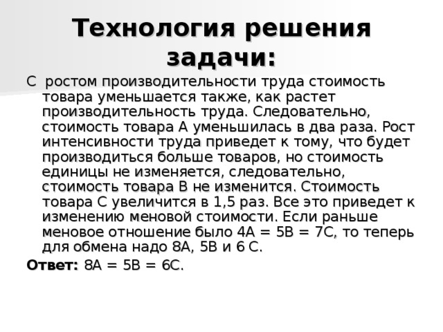 Технология решения задачи: С  ростом производительности труда стоимость товара уменьшается также, как растет производительность труда. Следовательно, стоимость товара А уменьшилась в два раза. Рост интенсивности труда приведет к тому, что будет производиться больше товаров, но стоимость единицы не изменяется, следовательно, стоимость товара В не изменится. Стоимость товара С увеличится в 1,5 раз. Все это приведет к изменению меновой стоимости. Если раньше меновое отношение было 4А = 5В = 7С, то теперь для обмена надо 8А, 5В и 6 С. Ответ:  8А = 5В = 6С. 