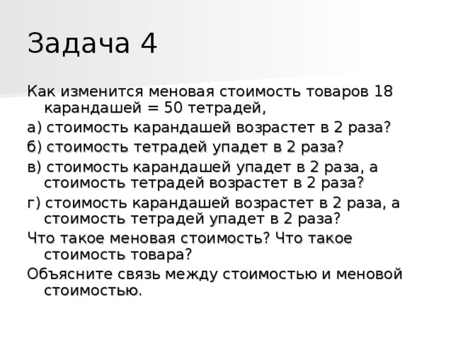 Задача 4 Как изменится меновая стоимость товаров 18 карандашей = 50 тетрадей, а) стоимость карандашей возрастет в 2 раза? б) стоимость тетрадей упадет в 2 раза? в) стоимость карандашей упадет в 2 раза, а стоимость тетрадей возрастет в 2 раза? г) стоимость карандашей возрастет в 2 раза, а стоимость тетрадей упадет в 2 раза? Что такое меновая стоимость? Что такое стоимость товара? Объясните связь между стоимостью и меновой стоимостью. 