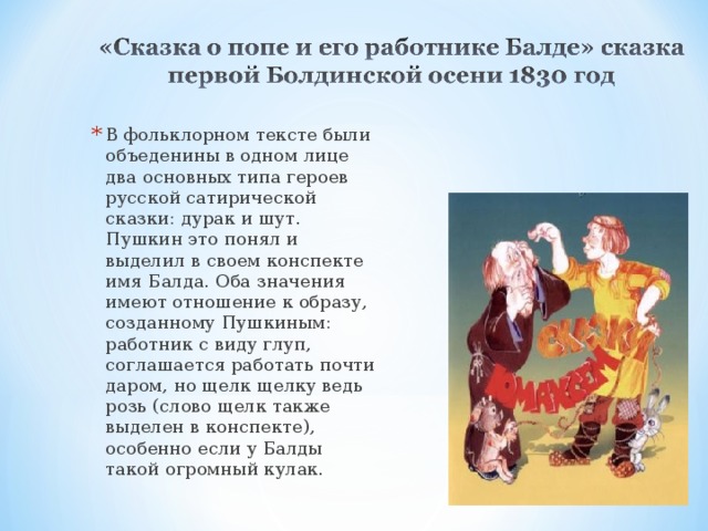 В фольклорном тексте были объеденины в одном лице два основных типа героев русской сатирической сказки: дурак и шут. Пушкин это понял и выделил в своем конспекте имя Балда. Оба значения имеют отношение к образу, созданному Пушкиным: работник с виду глуп, соглашается работать почти даром, но щелк щелку ведь розь (слово щелк также выделен в конспекте), особенно если у Балды такой огромный кулак. 