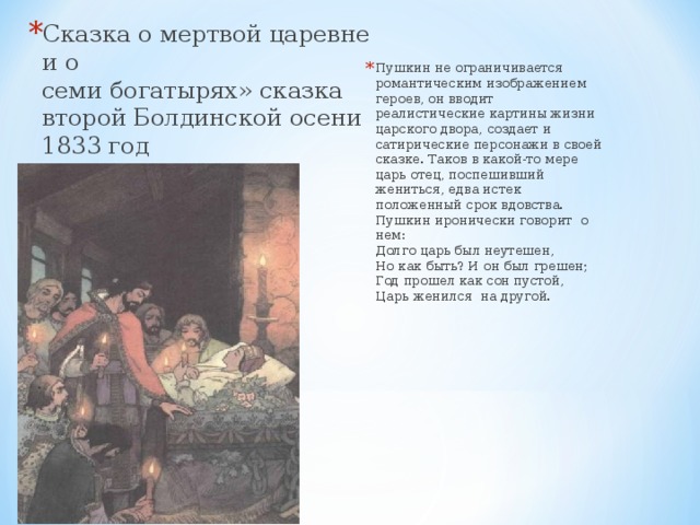 Сказка о мертвой царевне и о  семи богатырях» сказка второй Болдинской осени 1833 год   Пушкин не ограничивается романтическим изображением героев, он вводит реалистические картины жизни царского двора, создает и сатирические персонажи в своей сказке. Таков в какой-то мере царь отец, поспешивший жениться, едва истек положенный срок вдовства. Пушкин иронически говорит о нем:  Долго царь был неутешен,  Но как быть? И он был грешен;  Год прошел как сон пустой,  Царь женился  на другой.   