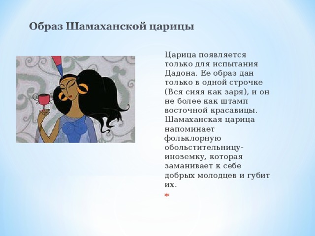 Царица появляется только для испытания Дадона. Ее образ дан только в одной строчке (Вся сияя как заря), и он не более как штамп восточной красавицы. Шамаханская царица напоминает фольклорную обольстительницу-иноземку, которая заманивает к себе добрых молодцев и губит их.    