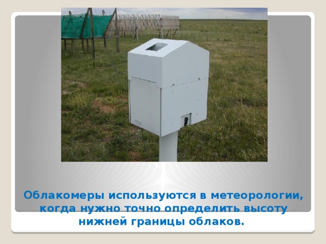 Облакомеры используются в метеорологии, когда нужно точно определить высоту нижней границы облаков.  