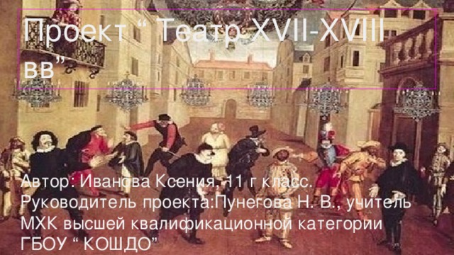 Проект “ Театр XVII-XVIII вв” Автор: Иванова Ксения, 11 г класс. Руководитель проекта:Пунегова Н. В., учитель МХК высшей квалификационной категории ГБОУ “ КОШДО” 