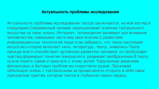  Актуальность проблемы исследования Актуальность проблемы исследования театра заключается, на мой взгляд в следующем.Современный человек недооценивает влияние театрального искусства на свою жизнь. Интернет, телевидение занимают все внимание человечества, навязывая часто ему свое мнение.С развитием информационных технологий люди стаи забывать, что такое настоящее искусство,которое включает кино, литературу, театр, живопись.Театр прежде всего способствует духовному развитию человека: он пробуждает чувства,формирует понятие прекрасного, развивает воображение.В театр нужно ходить самим и приучать к этому детей. Удрученные решением финансовых и бытовых проблем мы очерствели душой. Проживая небольшую жизнь с театральными актерами,можно открыть в себе самы прекрасные чувства, которые таятся в глубинках наших сердец. 