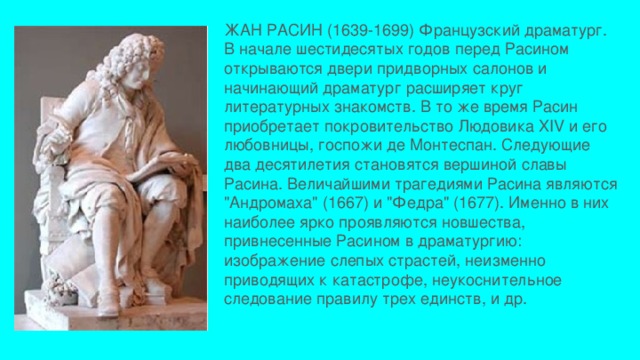 ЖАН РАСИН (1639-1699) Французский драматург. В начале шестидесятых годов перед Расином открываются двери придворных салонов и начинающий драматург расширяет круг литературных знакомств. В то же время Расин приобретает покровительство Людовика XIV и его любовницы, госпожи де Монтеспан. Следующие два десятилетия становятся вершиной славы Расина. Величайшими трагедиями Расина являются 