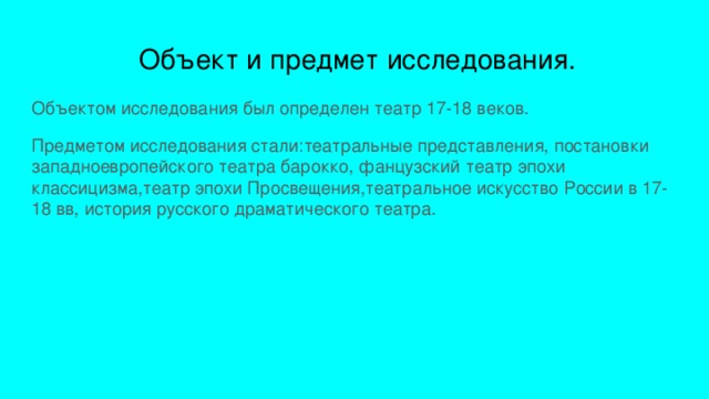  Объект и предмет исследования. Объектом исследования был определен театр 17-18 веков. Предметом исследования стали:театральные представления, постановки западноевропейского театра барокко, фанцузский театр эпохи классицизма,театр эпохи Просвещения,театральное искусство России в 17-18 вв, история русского драматического театра. 