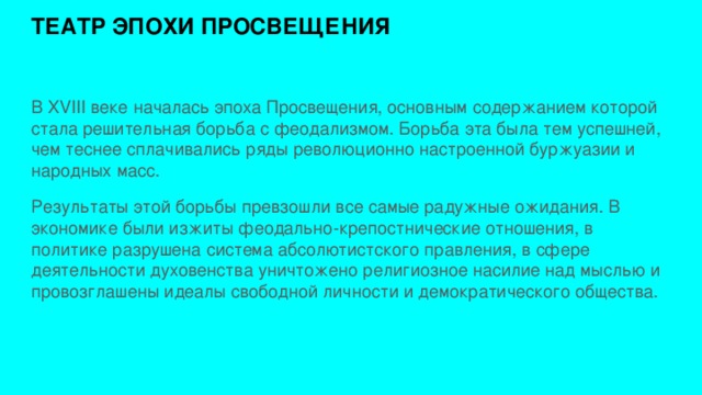 ТЕАТР ЭПОХИ ПРОСВЕЩЕНИЯ   В XVIII веке началась эпоха Просвещения, основным содержанием которой стала решительная борьба с феодализмом. Борьба эта была тем успешней, чем теснее сплачивались ряды революционно настроенной буржуазии и народных масс. Результаты этой борьбы превзошли все самые радужные ожидания. В экономике были изжиты феодально-крепостнические отношения, в политике разрушена система абсолютистского правления, в сфере деятельности духовенства уничтожено религиозное насилие над мыслью и провозглашены идеалы свободной личности и демократического общества. 