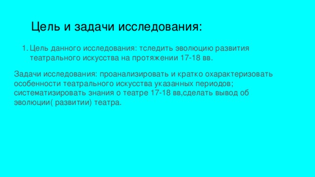  Цель и задачи исследования: Цель данного исследования: тследить эволюцию развития театрального искусства на протяжении 17-18 вв. Задачи исследования: проанализировать и кратко охарактеризовать особенности театрального искусства указанных периодов; систематизировать знания о театре 17-18 вв,сделать вывод об эволюции( развитии) театра. 