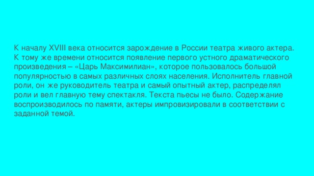 К началу XVIII века относится зарождение в России театра живого актера. К тому же времени относится появление первого устного драматического произведения – «Царь Максимилиан», которое пользовалось большой популярностью в самых различных слоях населения. Исполнитель главной роли, он же руководитель театра и самый опытный актер, распределял роли и вел главную тему спектакля. Текста пьесы не было. Содержание воспроизводилось по памяти, актеры импровизировали в соответствии с заданной темой. 