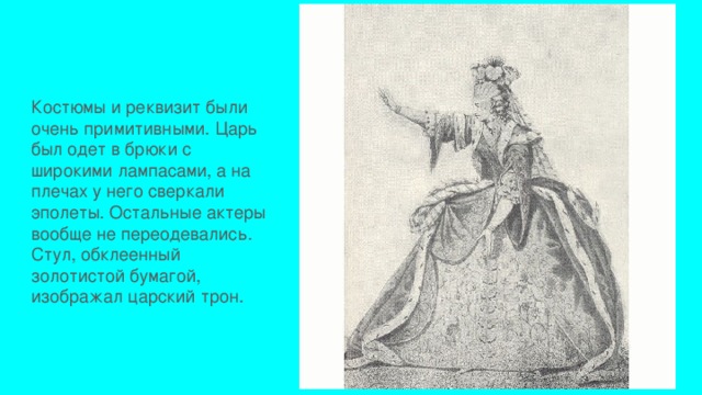 Костюмы и реквизит были очень примитивными. Царь был одет в брюки с широкими лампасами, а на плечах у него сверкали эполеты. Остальные актеры вообще не переодевались. Стул, обклеенный золотистой бумагой, изображал царский трон. 