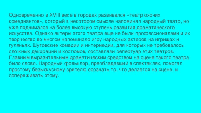 Одновременно в XVIII веке в городах развивался «театр охочих комедиантов», который в некотором смысле напоминал народный театр, но уже поднимался на более высокую ступень развития драматического искусства. Однако актеры этого театра еще не были профессионалами и их творчество во многом напоминало игру народных актеров на игрищах и гуляньях. Шутовские комедии и интермедии, для которых не требовалось сложных декораций и костюмов, составляли репертуар этих театров. Главным выразительным драматическим средством на сцене такого театра было слово. Народный фольклор, преобладавший в спектаклях, помогал простому безыскусному зрителю осознать то, что делается на сцене, и сопереживать этому. 