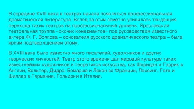 В середине XVIII века в театрах начала появляться профессиональная драматическая литература. Вслед за этим заметно усилилась тенденция перехода таких театров на профессиональный уровень. Ярославская театральная труппа «охочих комедиантов» под руководством известного актера Ф. Г. Волкова – основателя русского драматического театра – была ярким подтверждением этому. В XVIII веке было известно много писателей, художников и других творческих личностей. Театр этого времени дал мировой культуре таких известнейших художников и теоретиков искусства, как Шеридан и Гаррик в Англии, Вольтер, Дидро, Бомарше и Лекен во Франции, Лессинг, Гете и Шиллер в Германии, Гольдони в Италии. 
