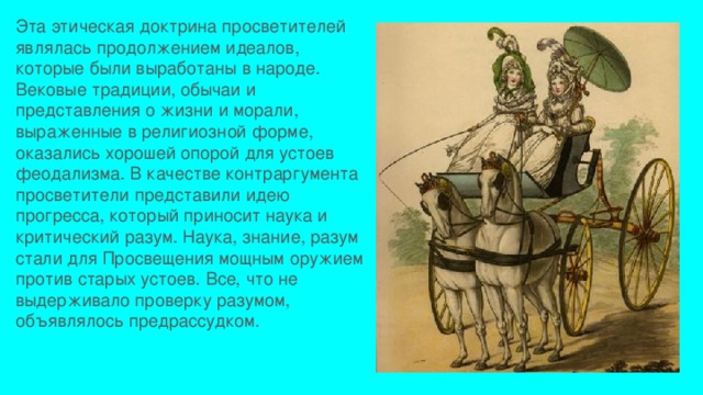 Эта этическая доктрина просветителей являлась продолжением идеалов, которые были выработаны в народе. Вековые традиции, обычаи и представления о жизни и морали, выраженные в религиозной форме, оказались хорошей опорой для устоев феодализма. В качестве контраргумента просветители представили идею прогресса, который приносит наука и критический разум. Наука, знание, разум стали для Просвещения мощным оружием против старых устоев. Все, что не выдерживало проверку разумом, объявлялось предрассудком. 