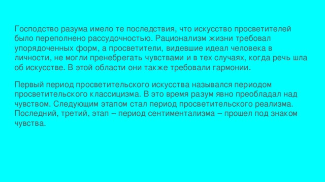 Господство разума имело те последствия, что искусство просветителей было переполнено рассудочностью. Рационализм жизни требовал упорядоченных форм, а просветители, видевшие идеал человека в личности, не могли пренебрегать чувствами и в тех случаях, когда речь шла об искусстве. В этой области они также требовали гармонии. Первый период просветительского искусства назывался периодом просветительского классицизма. В это время разум явно преобладал над чувством. Следующим этапом стал период просветительского реализма. Последний, третий, этап – период сентиментализма – прошел под знаком чувства. 