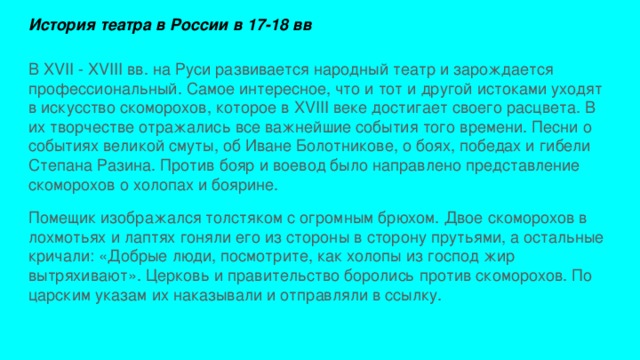 История театра в России в 17-18 вв В XVII - XVIII вв. на Руси развивается народный театр и зарождается профессиональный. Самое интересное, что и тот и другой истоками уходят в искусство скоморохов, которое в XVIII веке достигает своего расцвета. В их творчестве отражались все важнейшие события того времени. Песни о событиях великой смуты, об Иване Болотникове, о боях, победах и гибели Степана Разина. Против бояр и воевод было направлено представление скоморохов о холопах и боярине. Помещик изображался толстяком с огромным брюхом. Двое скоморохов в лохмотьях и лаптях гоняли его из стороны в сторону прутьями, а остальные кричали: «Добрые люди, посмотрите, как холопы из господ жир вытряхивают». Церковь и правительство боролись против скоморохов. По царским указам их наказывали и отправляли в ссылку. 