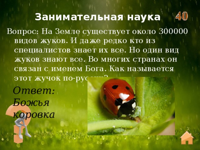 Занимательная наука Вопрос: На Земле существует около 300000 видов жуков. И даже редко кто из специалистов знает их все. Но один вид жуков знают все. Во многих странах он связан с именем Бога. Как называется этот жучок по-русски? Ответ: Божья коровка 