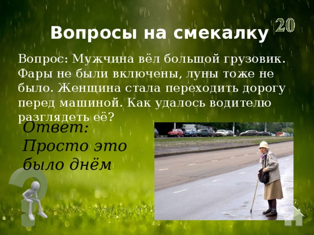Вопросы на смекалку Вопрос: Мужчина вёл большой грузовик. Фары не были включены, луны тоже не было. Женщина стала переходить дорогу перед машиной. Как удалось водителю разглядеть её?  Ответ: Просто это было днём 