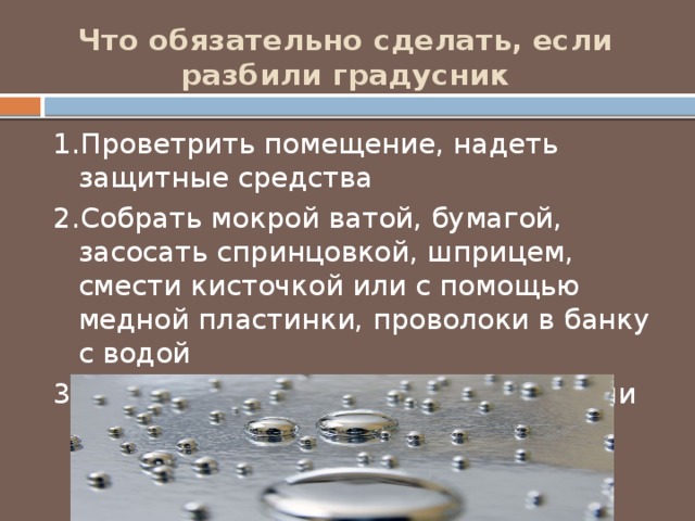 Что обязательно сделать, если разбили градусник   1.Проветрить помещение, надеть защитные средства 2.Собрать мокрой ватой, бумагой, засосать спринцовкой, шприцем, смести кисточкой или с помощью медной пластинки, проволоки в банку с водой 3.Передать в специальную службу или штаб ГО 