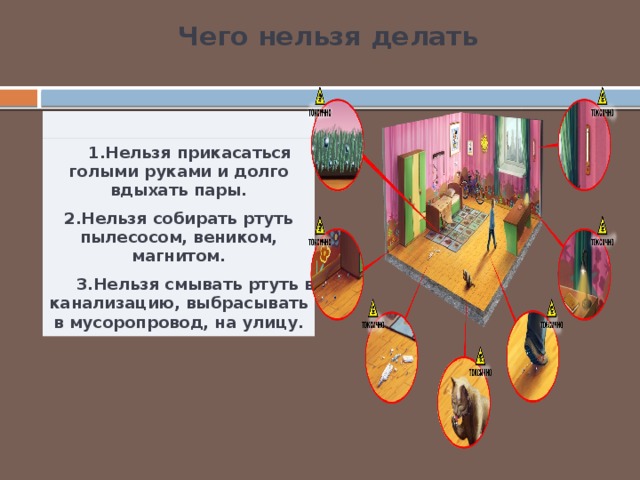 Чего нельзя делать    1.Нельзя прикасаться голыми руками и долго вдыхать пары. 2.Нельзя собирать ртуть пылесосом, веником, магнитом.  3.Нельзя смывать ртуть в канализацию, выбрасывать в мусоропровод, на улицу. 