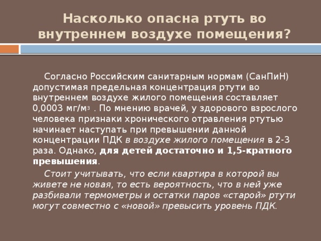 Насколько опасна ртуть во внутреннем воздухе помещения?  Согласно Российским санитарным нормам (СанПиН) допустимая предельная концентрация ртути во внутреннем воздухе жилого помещения составляет 0,0003 мг/м 3  . По мнению врачей, у здорового взрослого человека признаки хронического отравления ртутью начинает наступать при превышении данной концентрации ПДК в воздухе жилого помещения в 2-3 раза. Однако, для детей достаточно и 1,5-кратного превышения .  Стоит учитывать, что если квартира в которой вы живете не новая, то есть вероятность, что в ней уже разбивали термометры и остатки паров «старой» ртути могут совместно с «новой» превысить уровень ПДК. 